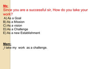 Me: 
Since you are a successful sir, How do you take your 
work? 
A) As a Goal 
B) As a Mission 
C) As a vision 
D) As a Challenge 
E) As a new Establishment 
Mem: 
I take my work as a challenge. 
 