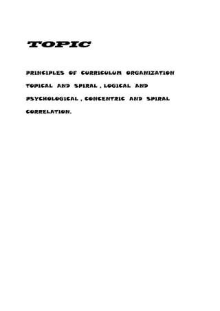 TOPIC
PRINCIPLES OF CURRICULUM ORGANIZATION
TOPICAL AND SPIRAL , LOGICAL AND
PSYCHOLOGICAL , CONCENTRIC AND SPIRAL
CORRELATION.
 