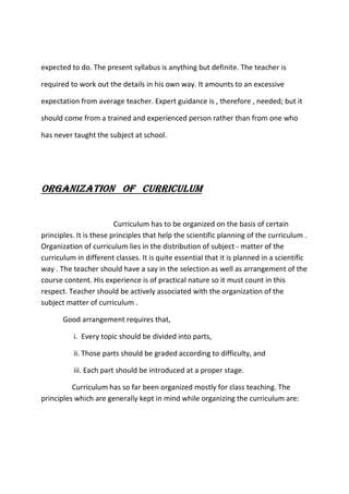 expected to do. The present syllabus is anything but definite. The teacher is
required to work out the details in his own way. It amounts to an excessive
expectation from average teacher. Expert guidance is , therefore , needed; but it
should come from a trained and experienced person rather than from one who
has never taught the subject at school.
ORGANIZATION OF CURRICULUM
Curriculum has to be organized on the basis of certain
principles. It is these principles that help the scientific planning of the curriculum .
Organization of curriculum lies in the distribution of subject - matter of the
curriculum in different classes. It is quite essential that it is planned in a scientific
way . The teacher should have a say in the selection as well as arrangement of the
course content. His experience is of practical nature so it must count in this
respect. Teacher should be actively associated with the organization of the
subject matter of curriculum .
Good arrangement requires that,
i. Every topic should be divided into parts,
ii. Those parts should be graded according to difficulty, and
iii. Each part should be introduced at a proper stage.
Curriculum has so far been organized mostly for class teaching. The
principles which are generally kept in mind while organizing the curriculum are:
 