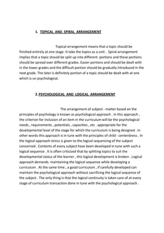 1. TOPICAL AND SPIRAL ARRANGEMENT
Topical arrangement means that a topic should be
finished entirely at one stage. It take the topics as a unit . Spiral arrangement
implies that a topic should be split up into different portions and these portions
should be spread over different grades. Easier portions and should be dealt with
in the lower grades and the difficult portion should be gradually introduced in the
next grade. The later is definitely portion of a topic should be dealt with at one
which is un psychological.
2.PSYCHOLOGICAL AND LOGICAL ARRANGEMENT
The arrangement of subject - matter based on the
principles of psychology is known as psychological approach . In this approach ,
the criterion for inclusion of an item in the curriculum will be the psychological
needs , requirements , potentials , capacities , etc . appropriate for the
developmental level of the stage for which the curriculum is being designed . In
other words this approach is in tune with the principles of child - centerdness . In
the logical approach stress is given to the logical sequencing of the subject
concerned . Contents of every subject have been developed in tune with such a
logical sequence . It is often criticized that by splitting topics to suit the
developmental status of the learner , this logical development is broken . Logical
approach demands maintaining the logical sequence while developing a
curriculum . At the same time , a good curriculum , if carefully developed can
maintain the psychological approach without sacrificing the logical sequence of
the subject . The only thing is that the logical continuity is taken care of at every
stage of curriculum transaction done in tune with the psychological approach .
 