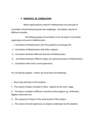 4. PRINCIPLES OF CORRELATION
While organizing the content in Mathematics the principle of
correlation should always be given due weightage . Correlation may be of
different varieties .
The following types of correlation must be kept in mind while
organizing curriculum in Mathematics :
i . Correlation of Mathematics with the problems of everyday life .
ii . Correlation of Mathematics with other subjects .
iii . Correlation between different branches of Mathematics .
iv . correlation between different topics of a particular branch of Mathematics .
v . Correlation with craft or work experience .
For correlating subjects - matter we must know the following :
i . Day to day activities of the students .
ii . The nature of topics included in other subjects at the same stage.
iii . The topics included in different branches of the subject e.g., Arithmetic,
Algebra, Geometry etc.
iv . The sequence of topics of the same branch of the subject .
v . The nature of work experience or projects undertaken by the students .
 
