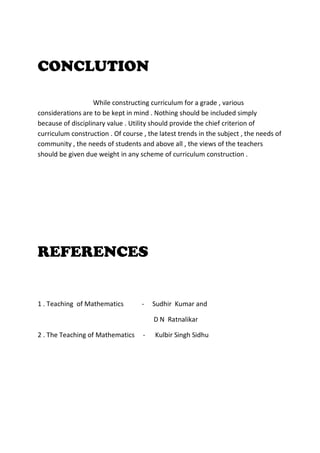 CONCLUTION
While constructing curriculum for a grade , various
considerations are to be kept in mind . Nothing should be included simply
because of disciplinary value . Utility should provide the chief criterion of
curriculum construction . Of course , the latest trends in the subject , the needs of
community , the needs of students and above all , the views of the teachers
should be given due weight in any scheme of curriculum construction .
REFERENCES
1 . Teaching of Mathematics - Sudhir Kumar and
D N Ratnalikar
2 . The Teaching of Mathematics - Kulbir Singh Sidhu
 