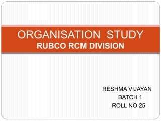 RESHMA VIJAYAN
BATCH 1
ROLL NO 25
ORGANISATION STUDY
RUBCO RCM DIVISION
 