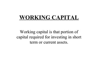 WORKING CAPITAL 
Working capital is that portion of 
capital required for investing in short 
term or current assets. 
 