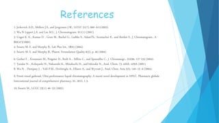 References
1. Jerkovich A.D., Mellors J.S., and Jorgenson J.W., LCGC 21(7), 660–611(2003).
2. Wu N Lippert J.A. and Lee M.L., J. Chromatogram. 911(1) (2001).
3. Unger K. K., Kumar D. , Grun M., Buchel G., Ludtke S., AdamTh., Scumacher K., and Renker S., J. Chromatogram., A
892(47)(2000).
4. Swartz M. E. and Murphy B., Lab Plus Int., 18(6) (2004).
5. Swartz M. E. and Murphy B., Pharm. Formulation Quality 6(5), p. 40 (2004)
6. Gerber F. , Krummen M., Potgeter H., Roth A. , Siffrin C., and Spoendlin C., J. Chromatogr., A1036, 127-133 (2004).
7. Tanaka N. , Kobayashi H., Nakanishi K., Minakuchi H., and Ishizuka N., Anal. Chem. 73, 420A–429A (2001).
8. Wu N. , Dempsey J. , Yehl P.M., Dovletoglu A., Ellison A., and Wyvratt J., Anal. Chim. Acta 523, 149–15 -6 (2004).
9. Preeti vinod gaikwad, Ultra performance liquid chromatography: A recent novel development in HPLC. Pharmacie globale
International journal of comprehensive pharmacy, 01, 2012, 1-3.
10. Swartz M., LCGC 23(1), 46–53 (2005).
 
