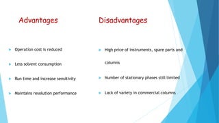 Advantages
 Operation cost is reduced
 Less solvent consumption
 Run time and increase sensitivity
 Maintains resolution performance
Disadvantages
 High price of instruments, spare parts and
columns
 Number of stationary phases still limited
 Lack of variety in commercial columns
 