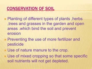 CONSERVATION OF SOIL
 Planting of different types of plants ,herbs
,trees and grasses in the garden and open
areas .which bind the soil and prevent
erosion
 Preventing the use of more fertilizer and
pesticide
 Use of nature manure to the crop.
 Use of mixed cropping so that some specific
soil nutrients will not get depleted.
 