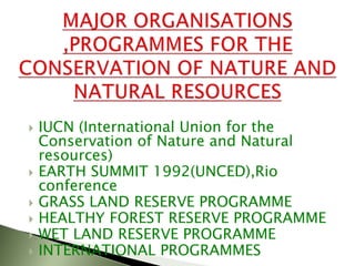  IUCN (International Union for the
Conservation of Nature and Natural
resources)
 EARTH SUMMIT 1992(UNCED),Rio
conference
 GRASS LAND RESERVE PROGRAMME
 HEALTHY FOREST RESERVE PROGRAMME
 WET LAND RESERVE PROGRAMME
 INTERNATIONAL PROGRAMMES
 
