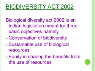 BIODIVERSITY ACT 2002
Biological diversity act 2002 is an
Indian legislation meant for three
basic objectives namely
Conservation of biodiversity
Sustainable use of biological
resources
Equity in sharing the benefits from
the use of resources
 
