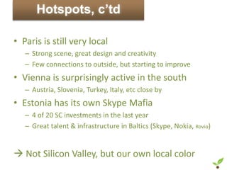 Hotspots, c’td

• Paris is still very local
   – Strong scene, great design and creativity
   – Few connections to outside, but starting to improve
• Vienna is surprisingly active in the south
   – Austria, Slovenia, Turkey, Italy, etc close by
• Estonia has its own Skype Mafia
   – 4 of 20 SC investments in the last year
   – Great talent & infrastructure in Baltics (Skype, Nokia, Rovio)


 Not Silicon Valley, but our own local color
 