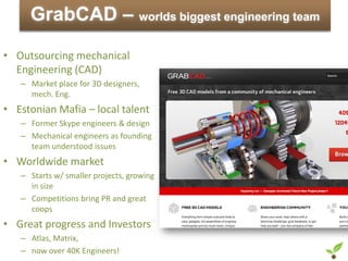GrabCAD – worlds biggest engineering team
• Outsourcing mechanical
  Engineering (CAD)
   – Market place for 3D designers,
     mech. Eng.
• Estonian Mafia – local talent
   – Former Skype engineers & design
   – Mechanical engineers as founding
     team understood issues
• Worldwide market
   – Starts w/ smaller projects, growing
     in size
   – Competitions bring PR and great
     coops
• Great progress and Investors
   – Atlas, Matrix,
   – now over 40K Engineers!
 