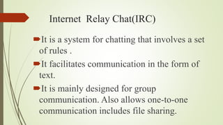 Internet Relay Chat(IRC)
It is a system for chatting that involves a set
of rules .
It facilitates communication in the form of
text.
It is mainly designed for group
communication. Also allows one-to-one
communication includes file sharing.
 