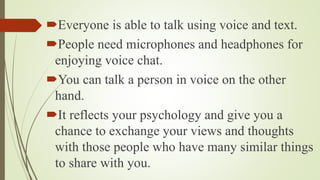 Everyone is able to talk using voice and text.
People need microphones and headphones for
enjoying voice chat.
You can talk a person in voice on the other
hand.
It reflects your psychology and give you a
chance to exchange your views and thoughts
with those people who have many similar things
to share with you.
 