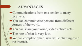 ADVANTAGES
Communications from one sender to many
receivers.
You can communicate persons from different
corners of the world.
You can share your voice, videos,photos etc.
The rate of chat is very low.
We can complete other tasks while chatting over
the internet.
 