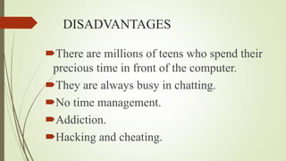 DISADVANTAGES
There are millions of teens who spend their
precious time in front of the computer.
They are always busy in chatting.
No time management.
Addiction.
Hacking and cheating.
 