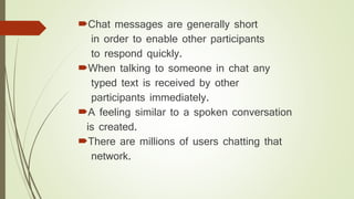 Chat messages are generally short
in order to enable other participants
to respond quickly.
When talking to someone in chat any
typed text is received by other
participants immediately.
A feeling similar to a spoken conversation
is created.
There are millions of users chatting that
network.
 
