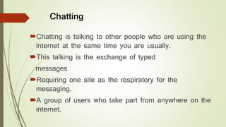 Chatting
Chatting is talking to other people who are using the
internet at the same time you are usually.
This talking is the exchange of typed
messages
Requiring one site as the respiratory for the
messaging.
A group of users who take part from anywhere on the
internet.
 