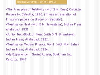 BOOKS WRITTEN BY M N SAHA 
•The Principles of Relativity (with S.N. Bose) Calcutta 
University, Calcutta, 1920. (It was a translation of 
Einstein’s papers on theory of relativity). 
•Treatise on Heat (with B.N. Srivastava), Indian Press, 
Allahabad, 1931. 
•Junior Text-Book on Heat (with B.N. Srivastava), 
Indian Press, Allahabad, 1932. 
•Treatise on Modern Physics, Vol-1 (with N.K. Saha) 
Indian Press, Allahabad, 1934. 
•My Experience in Soviet Russia, Bookman Inc, 
Calcutta, 1947. 
 