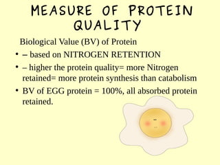 MEASURE OF PROTEIN
QUALITY
Biological Value (BV) of Protein
●
– based on NITROGEN RETENTION
●
– higher the protein quality= more Nitrogen
retained= more protein synthesis than catabolism
●
BV of EGG protein = 100%, all absorbed protein
retained.
 