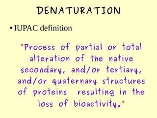 DENATURATION
● IUPAC definition
“Process of partial or total
alteration of the native
secondary, and/or tertiary,
and/or quaternary structures
of proteins resulting in the
loss of bioactivity.”
 