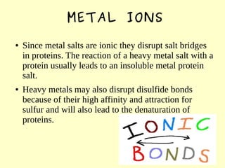METAL IONS
● Since metal salts are ionic they disrupt salt bridges
in proteins. The reaction of a heavy metal salt with a
protein usually leads to an insoluble metal protein
salt.
● Heavy metals may also disrupt disulfide bonds
because of their high affinity and attraction for
sulfur and will also lead to the denaturation of
proteins.
 