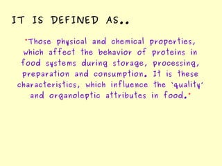 “Those physical and chemical properties,
which affect the behavior of proteins in
food systems during storage, processing,
preparation and consumption. It is these
characteristics, which influence the ‘quality’
and organoleptic attributes in food.”
IT IS DEFINED AS..
 
