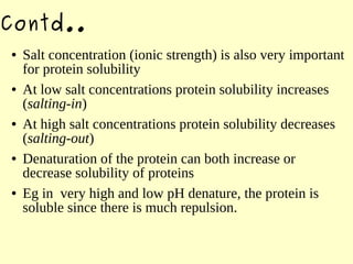 Contd..
● Salt concentration (ionic strength) is also very important
for protein solubility
● At low salt concentrations protein solubility increases
(salting-in)
● At high salt concentrations protein solubility decreases
(salting-out)
● Denaturation of the protein can both increase or
decrease solubility of proteins
● Eg in very high and low pH denature, the protein is
soluble since there is much repulsion.
 