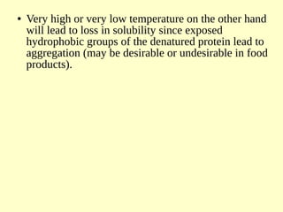 ● Very high or very low temperature on the other hand
will lead to loss in solubility since exposed
hydrophobic groups of the denatured protein lead to
aggregation (may be desirable or undesirable in food
products).
 