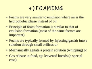 4)FOAMING
● Foams are very similar to emulsion where air is the
hydrophobic phase instead of oil
● Principle of foam formation is similar to that of
emulsion formation (most of the same factors are
important)
● Foams are typically formed by Injecting gas/air into a
solution through small orifices or
● Mechanically agitate a protein solution (whipping) or
● Gas release in food, eg: leavened breads (a special
case)
 