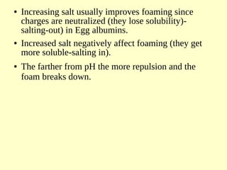 ● Increasing salt usually improves foaming since
charges are neutralized (they lose solubility)-
salting-out) in Egg albumins.
● Increased salt negatively affect foaming (they get
more soluble-salting in).
● The farther from pH the more repulsion and the
foam breaks down.
 