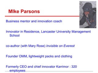 MIke Parsons
Business mentor and innovation coach
Innovator in Residence, Lancaster University Management
School
co-author (with Mary Rose) Invisible on Everest
Founder OMM, lightweight packs and clothing
Formerly CEO and chief innovator Karrimor : 320
employees
 