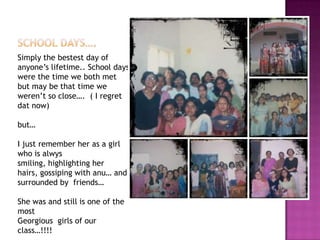 Simply the bestest day of
anyone’s lifetime.. School days
were the time we both met
but may be that time we
weren’t so close…. ( I regret
dat now)
but…
I just remember her as a girl
who is alwys
smiling, highlighting her
hairs, gossiping with anu… and
surrounded by friends…

She was and still is one of the
most
Georgious girls of our
class…!!!!

 