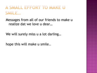 Messages from all of our friends to make u
realize dat we love u dear…
We will surely miss u a lot darling…
hope this will make u smile..

 