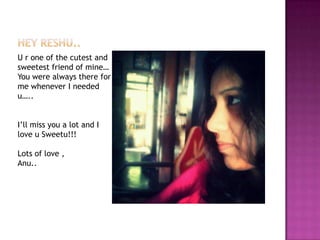 U r one of the cutest and
sweetest friend of mine…
You were always there for
me whenever I needed
u…..
I’ll miss you a lot and I
love u Sweetu!!!
Lots of love ,
Anu..

 