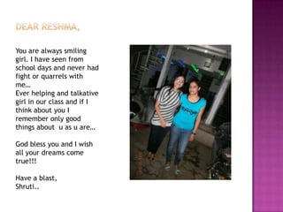 You are always smiling
girl. I have seen from
school days and never had
fight or quarrels with
me…
Ever helping and talkative
girl in our class and if I
think about you I
remember only good
things about u as u are…
God bless you and I wish
all your dreams come
true!!!

Have a blast,
Shruti..

 