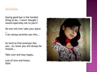 Saying good bye is the hardest
thing to do… I never thought I
would especially not to you!!!

No one will ever take your place
…
I can always promise you this….
Its hard to find someone like
you… so, know you will always be
missed….
Take care and stay happy..

Lots of love and kisses,
Dipti

 