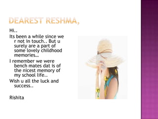 Hi..
Its been a while since we
r not in touch.. But u
surely are a part of
some lovely childhood
memories…
I remember we were
bench mates dat is of
the nicest memory of
my school life..
Wish u all the luck and
success..
Rishita

 