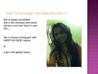 She is simply incredible!
She is the sweetest and nicest
person u can ever have in your
life….
She is always smiling girl with
HAPPY GO LUCKY nature
&
A girl with golden heart…

 