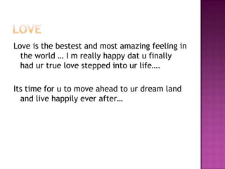 Love is the bestest and most amazing feeling in
the world … I m really happy dat u finally
had ur true love stepped into ur life….
Its time for u to move ahead to ur dream land
and live happily ever after…

 