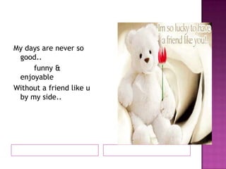 My days are never so
good..
funny &
enjoyable
Without a friend like u
by my side..

 