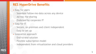 RES HyperDrive Benefits
•  Easy for users
   –  Seamless follow-me-data across any device
   –  Ad-hoc file sharing
   –  Endorsed by corporate IT
•  Easy for IT
   –  Secure, on premises and client independent
   –  Easy to set up
•  Innovative approach
   –  End-to-end solution
   –  Flexible subscription model
   –  Independent from virtualization and cloud providers


                                                            55
 