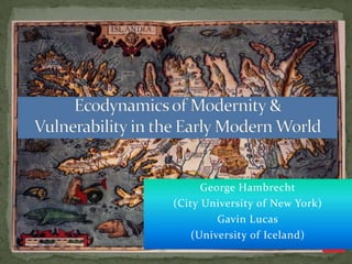 Ecodynamics of Modernity &Vulnerability in the Early Modern World George Hambrecht (City University of New York) Gavin Lucas (University of Iceland) 