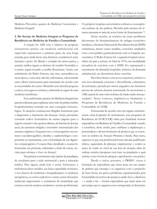 Medicina Preventiva quanto da Medicina Comunitária e
Medicina Integral5
.
2. Do Serviço de Medicina Integral ao Programa de
Residência em Medicina de Família e Comunidade
A criação do AMI com o objetivo de propiciar
treinamento prático em medicina ambulatorial sob
supervisão representava o primeiro passo de uma longa
jornada, pois ainda havia uma distância considerável entre
intenção e gesto. No Brasil, a exemplo de tantos países, a
atenção médica seguia os ditames do modelo biomédico e
o ensino seguia rezando a cartilha flexneriana. Assim, este
ambulatório do Pedro Ernesto, não raro, assemelhava-se,
nesta época, a uma ante-sala das enfermarias, selecionando
casos (ditos) interessantes para internação de acordo com
as necessidades de ensino. Mantinha uma clientela pequena
e cativa, com agravos crônicos, submetida às regras de uma
medicina cientificista.
Este embrionário projeto de Medicina Integral não
parecia suficiente para suplantar uma visão de prática médica
hospitalocêntrica centrada em uma concepção biotecno-
lógica. As atenções continuavam dirigidas fortemente para
o diagnóstico e tratamento das doenças. Assim, persistiam
existindo velhos formulários de muitas páginas para o
registro exaustivo das queixas clínicas, da história da doença
atual, da anamnese dirigida e inventário sistematizado dos
sistemas orgânicos. Enquanto isso, o interrogatório nos ter-
renos sociodemográfico, familiar e epidemiológico com-
prometia-se, basicamente, com a formulação de um dignós-
tico etiopatogênico. O exame físico detalhado e exames la-
boratoriais em profusão, solicitados a título de rotina, ser-
viam para reforçar o foco na doença6
.
Tais práticas constituíam uma espécie de paradigma
de excelência para a rede assistencial e para a educação
médica. Para alguns, ainda hoje é assim. Entretanto, a
ineficiência desse modelo, sua baixa capacidade resolutiva,
o uso abusivo de medicinas e hospitalizações, os acidentes
iatrogênicos, os custos explosivos e tantas outras distorções
acabavam engrossando o sentimento de insatisfação que
tomava conta de usuários, estudantes e setores profissionais.
Os próprios hospitais universitários sofriam as conseqüên-
cias nefastas de tais práticas. Movidos pela escassez de re-
cursos puseram-se atrás de novas fontes de financiamento 7,8
.
Nesta ocasião, na tentativa de sanar problemas
decorrentes do desmantelamento do milagre econômico
brasileiro, o Instituto Nacional de Previdência Social (INPS)
estabeleceu, dentre outras medidas, convênios ampliados
com o setor público, particularmente com os hospitais uni-
versitários. O Pedro Ernesto foi o segundo hospital univer-
sitário do país a assinar, no final de 1974, esta modalidade
inovadora de convênio com o INPS. Foi exponencial o
crescimento da demanda hospitalar, inclusive da demanda
ambulatorial, em decorrência deste convênio.
Para fazer frente a esta nova conjuntura, inclusive a
esta nova demanda, crescente e diversificada, a alternativa
da instituição, apoiada por atores engajados nas iniciativas
prévias de reforma docente-assistencial, foi reestruturar o
AMI a partir de uma visão holística da tríade saúde-doença-
cuidado9
. Nesse contexto, implantou-se finalmente o
Programa de Residência de Medicina de Família e
Comunidade na UERJ.
Estruturada de acordo com um regime eminente-
mente extra-hospitalar de treinamento, esse programa de
Residência da FCM/UERJ tinha por finalidade formar
especialistas em Medicina de Família e Comunidade visando
a contribuir, deste modo, para viabilizar a implantação e
potencializar o desenvolvimento de projetos que se inscre-
vem no âmbito da Atenção Primária à Saúde. Para tanto,
esperava-se que este profissional tivesse elevada qualificação
clínica, capacidade de planejar, implementar e avaliar as
ações de saúde no nível de sua área de atuação, além de
realizar estudos/pesquisas com base na população a qual
assistia, como forma de adequar e aperfeiçoar a sua prática.
Desde o início, portanto, o PRMFC visava à
formação de especialistas que iriam atuar em um campo
de práticas que emergiu e se organizou com o propósito
de fazer frente aos graves problemas experimentados pela
humanidade em termos de atenção à saúde. Isso é, objetivava
– e ainda o faz – formar especialistas que iriam atuar em
um campo que se organizou em contraposição às distorções
Ricardo Donato Rodrigues
Programa de Residência em Medicina de Família e
Comunidade da UERJ: uma perspectiva histórica
Rev Bras Med Fam e Com
151
Rio de Janeiro, v.3, n° 11, out /dez 2007
 