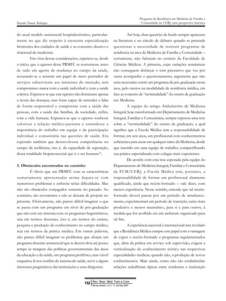 do atual modelo assistencial hospitalocêntrico, particular-
mente no que diz respeito à crescente especialização
biotécnica dos cuidados de saúde e ao consumo abusivo e
irracional de medicinas.
Em vista dessas considerações, esperava-se, desde
o início, que o egresso deste PRMFC se convertesse antes
de tudo em agente de mudança no campo da saúde,
recusando-se a assumir um papel de mero prestador de
serviços subserviente aos interesses do mercado, sem
compromisso maior com a saúde individual e com a saúde
coletiva. Esperava-se que este egresso não dominasse apenas
a teoria das doenças, mas fosse capaz de entender e lidar
de forma responsável e competente com a saúde das
pessoas, com a saúde das famílias, da sociedade, enfim,
com a vida humana. Esperava-se que o egresso soubesse
valorizar a relação médico-paciente e entendesse a
importância do trabalho em equipe e da participação
individual e comunitária nas questões de saúde. Era
esperado também que desenvolvesse competências no
campo da resiliência, isto é, da capacidade de superação,
dessa totalidade biopsicossocial que é o ser humano10
.
3. Obstáculos encontrados no caminho
É óbvio que um PRMFC com as características
sumariamente apresentadas acima depara-se com
numerosos problemas e enfrenta sérias dificuldades. Mas
não são obstáculos conjugados somente no passado. Ao
contrário, são recorrentes e não se deixam de projetar no
presente. Efetivamente, não parece difícil imaginar o que
se passa com um programa em nível de pós-graduação
que não está em sintonia com os programas hegemônicos,
seja em termos docentes, isto é, em termos do ensino,
pesquisa e produção de conhecimento no campo médico,
seja em termos da prática médica. Em outras palavras,
não parece difícil imaginar os problemas que afetam um
programa docente-assistencial que se desenvolvia até pouco
tempo às margens das políticas governamentais das áreas
da educação e da saúde, um programa periférico, mas viável
enquanto, lá nos confins do sistema de saúde, serve a alguns
interesses pragmáticos das instituições e seus dirigentes.
Ricardo Donato Rodrigues
Programa de Residência em Medicina de Família e
Comunidade da UERJ: uma perspectiva histórica
Até hoje, duas questões de fundo sempre aparecem
na literatura e no círculo de debates quando se pretende
questionar a necessidade de instituir programas de
residência na área da Medicina de Família e Comunidade –
certamente, não faltaram no cenário da Faculdade de
Ciências Médicas. A primeira, cujas variações semânticas
não conseguem disfarçar o tom pejorativo que vez por
outra acompanha o questionamento, argumenta que não
seria necessário existir um programa de pós-graduação nesta
área, pelo menos na modalidade de residência médica, em
face ao conceito de “terminalidade” do ensino de graduação
em Medicina.
A equipe do antigo Ambulatório de Medicina
Integral, hoje transformado em Departamento de Medicina
Integral, Familiar e Comunitária, sempre esposou uma tese
sobre a “terminalidade” do ensino de graduação, a qual
significa que a Escola Médica tem a responsabilidade de
formar, em seis anos, um profissional com conhecimentos
suficientes para atuar em qualquer ramo da Medicina, desde
que inserido em uma equipe de trabalho, compartilhando
sua prática especializada com colegas mais experientes.
De acordo com esta tese esposada pela equipe do
Departamento de Medicina Integral, Familiar e Comunitária
da FCM/UERJ, a Escola Médica tem, portanto, a
responsabilidade de formar um profissional altamente
qualificado, ainda que recém-formado – vale dizer, com
menos experiência. Neste sentido, entende que tal recém-
formado deverá passar por um período de amadureci-
mento, experimentará um período de transição, tanto mais
produtivo e menos traumático, para si e para outros, à
medida que for acolhido em um ambiente organizado para
tal fim.
A experiência nacional e internacional tem revelado
que a Residência Médica cumpre este papel com a vantagem
de expor o recém-formado a programas regulamentados
que, além da prática em serviço sob supervisão, exigem a
verticalização do conhecimento teórico nas respectivas
especialidades médicas; quando não, a produção de novos
conhecimentos. Mais ainda, como não são estabelecidas
relações trabalhistas típicas entre residentes e instituição
Rev Bras Med Fam e Com
152
Rio de Janeiro, v.3, n° 11, out /dez 2007
 