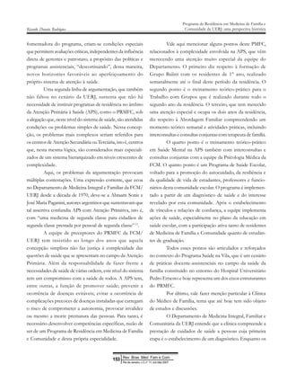 fomentadora do programa, criam-se condições especiais
que permitem avaliações críticas, independentes da influência
direta de gerentes e patronato, a propósito das políticas e
programas assistenciais, “descortinando”, dessa maneira,
novos horizontes favoráveis ao aperfeiçoamento do
próprio sistema de atenção à saúde.
Uma segunda linha de argumentação, que também
não faltou no cenário da UERJ, sustenta que não há
necessidade de instituir programas de residência no âmbito
da Atenção Primária à Saúde (APS), como o PRMFC, sob
a alegação que, neste nível do sistema de saúde, são atendidas
condições ou problemas simples de saúde. Nessa concep-
ção, os problemas mais complexos seriam referidos para
os centros de Atenção Secundária ou Terciária, isto é, centros
que, nesta mesma lógica, são considerados mais especiali-
zados de um sistema hierarquizado em níveis crescentes de
complexidade.
Aqui, os problemas da argumentação provocam
múltiplas contestações. Uma expressão corrente, que ecoa
no Departamento de Medicina Integral e Familiar da FCM/
UERJ desde a década de 1970, deve-se a Abraam Sonis e
José Maria Paganini, autores argentinos que sustentavam que
tal assertiva confundia APS com Atenção Primitiva, isto é,
com “uma medicina de segunda classe para cidadãos de
segunda classe prestada por pessoal de segunda classe”11
.
A equipe de preceptores do PRMFC da FCM/
UERJ tem insistido ao longo dos anos que aquela
concepção simplista não faz justiça à complexidade das
questões de saúde que se apresentam no campo da Atenção
Primária. Além da responsabilidade de fazer frente a
necessidades de saúde de várias ordens, este nível do sistema
tem um compromisso com a saúde de todos. A APS tem,
entre outras, a função de promover saúde; prevenir a
ocorrência de doenças evitáveis; evitar a ocorrência de
complicações precoces de doenças instaladas que carregam
o risco de comprometer a autonomia, provocar invalidez
ou mesmo a morte prematura das pessoas. Para tanto, é
necessário desenvolver competências específicas, razão de
ser de um Programa de Residência em Medicina de Família
e Comunidade e desta própria especialidade.
Vale aqui mencionar alguns pontos deste PMFC,
relacionados à complexidade envolvida na APS, que vêm
merecendo uma atenção muito especial da equipe do
Departamento. O primeiro diz respeito à formação de
Grupo Balint com os residentes de 1° ano, realizado
semanalmente até o final deste período da residência. O
segundo ponto é o treinamento teórico-prático para o
Trabalho com Grupos que é realizado durante todo o
segundo ano da residência. O terceiro, que tem merecido
uma atenção especial e ocupa os dois anos da residência,
diz respeito à Abordagem Familiar compreendendo um
momento teórico semanal e atividades práticas, incluindo
interconsultas e consultas conjuntas com terapeuta de família.
O quarto ponto é o treinamento teórico-prático
em Saúde Mental na APS também com interconsultas e
consultas conjuntas com a equipe da Psicologia Médica da
FCM. O quinto ponto é um Programa de Saúde Escolar,
voltado para a promoção do autocuidado, da resiliência e
da qualidade de vida de estudantes, professores e funcio-
nários desta comunidade escolar. O programa é implemen-
tado a partir de um diagnóstico de saúde e do interesse
revelado por esta comunidade. Após o estabelecimento
de vínculos e relações de confiança, a equipe implementa
ações de saúde, especialmente no plano da educação em
saúde escolar, com a participação ativa tanto de residentes
de Medicina de Família e Comunidade quanto de estudan-
tes de graduação.
Todos esses pontos são articulados e reforçados
no contexto do Programa Saúde na Vila, que é um cenário
de práticas docente-assistenciais no campo da saúde da
família constituído no entorno do Hospital Universitário
Pedro Ernesto e hoje representa um dos eixos estruturantes
do PRMFC.
Por último, vale fazer menção particular à Clínica
do Médico de Família, tema que até hoje tem sido objeto
de estudos e discussões.
O Departamento de Medicina Integral, Familiar e
Comunitária da UERJ entende que a clínica compreende a
prestação de cuidados de saúde a pessoas cuja primeira
etapa é o estabelecimento de um diagnóstico. Enquanto os
Ricardo Donato Rodrigues
Programa de Residência em Medicina de Família e
Comunidade da UERJ: uma perspectiva histórica
Rev Bras Med Fam e Com
153
Rio de Janeiro, v.3, n° 11, out /dez 2007
 