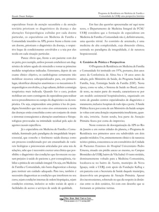 especialistas focais da atenção secundária e da atenção
terciária priorizam os diagnósticos da doença e das
alterações fisiopatológicas exibidas por cada doente
particular, os especialistas em Medicina de Família e
Comunidade inseridos na APS, postos frente a frente com
um doente, priorizam o diagnóstico da doença, o respec-
tivo leque de condicionantes envolvidos e a teia por eles
tecida em cada situação particular.
Parece óbvio que, frente a um paciente com dor
no peito, por exemplo, ambos possam estabelecer um diag-
nóstico de infarto agudo do miocárdio e tomar as primeiras
medidas terapêuticas indicadas. Entretanto, depois de um
exame clínico objetivo, os cardiologistas certamente irão
mobilizar recursos subespecializados para, em primeiro
lugar, identificar alterações anatômicas e os mecanismos fi-
siopatológicos envolvidos, e, logo adiante, definir a estratégia
terapêutica mais indicada. Quando for o caso, podem
mobilizar um outro contingente de especialistas para realizar
novos procedimentos no campo do diagnóstico ou da tera-
pêutica. Ou seja, empreendem uma prática à luz do para-
digma biomédico que tem como eixo estruturante a teoria
das doenças então concebidas como um conjunto de sinais
e sintomas conseqüentes a alterações anatômicas e fisiopa-
tológicas provocadas na intimidade tecidual pela ação de
agentes causais específicos.
Já o especialista em Medicina de Família e Comu-
nidade, iluminado pelo paradigma da integralidade biopsi-
cossocial, que concebe o fenômeno saúde-doença como
um processo condicionado por um emaranhado de variá-
veis biológicas e psicossociais articuladas por uma teia de
relações, sabe que é necessário exercer uma clínica que pos-
sibilite o diagnóstico das condições que favorecem ou cau-
sam prejuízo à saúde do paciente e, por conseqüência, via-
bilize a prática de um cuidado integral. Ou seja, em Medicina
de Família e Comunidade, não basta diagnosticar a doença
para instituir um cuidado adequado. Para isso, também é
necessário diagnosticar as condições que interferem no seu
curso, sejam condições internas de ordem biopsíquica, sejam
condições externas, inclusive as redes sociais de apoio e
facilidades de acesso a serviços de saúde de qualidade.
Em face das questões apresentadas até aqui neste
texto, o Departamento de Medicina Integral da FCM/
UERJ considera que a formação de especialistas em
Medicina de Família e Comunidade não é, definitivamente,
uma questão trivial. Ao contrário de arremedo, é uma
medicina de alta complexidade, cuja dimensão clínica,
centrada no paradigma da integralidade, é de natureza
biopsicossocial.
4. Cenários de Prática e Perspectivas
O Programa de Residência em Medicina de Família
e Comunidade foi instituído em 1976, portanto, dois anos
antes da Conferência de Alma-Ata e 18 anos antes da
adoção, pelo Ministério da Saúde, do Programa Saúde da
Família, hoje, Estratégia Saúde da Família (ESF). Nesta
época, como se sabe, o Sistema de Saúde no Brasil, como
de resto, na maior parte do mundo, caracterizava-se por
um modelo assistencial hospitalocêntico, organizado em
torno de grandes centros especializados de diagnóstico e
tratamento, inclusive hospitais de todo tipo e porte. A Saúde
Pública ficava por conta de um Ministério da Saúde sempre
às voltas com uma dotação orçamentária insuficiente, quan-
do não, irrisória. Assim sendo, boa parte da Atenção
Primária ficava por conta do improviso.
Neste contexto de desorganização da APS no Rio
de Janeiro e em outras cidades do planeta, o Programa de
Residência nos primeiros anos era subdividido em dois
grandes módulos. Um, eminentemente clínico e de natureza
teórico-prática, concentrava-se em consultórios da Unidade
de Pacientes Externos do Hospital Universitário Pedro
Ernesto, situado em prédio anexo ao mesmo, no Campus
Biomédico da UERJ, bairro de Vila Isabel. O outro módulo,
dominantemente voltado para a Medicina Comunitária,
localizava-se no bairro de Austin, município de Nova
Iguaçu, onde a UERJ, com apoio da Fundação Kellog e
em parceria com a Secretaria de Saúde daquele município,
desenvolvia um programa de Atenção Primária. Apesar
dos inconvenientes, sobretudo no que diz respeito às distân-
cias entre os dois cenários, foi com este desenho que se
formaram as primeiras turmas.
Ricardo Donato Rodrigues
Programa de Residência em Medicina de Família e
Comunidade da UERJ: uma perspectiva histórica
Rev Bras Med Fam e Com
154
Rio de Janeiro, v.3, n° 11, out /dez 2007
 