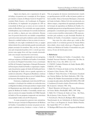 Alguns anos depois, com o esgotamento do apoio
da Kellog e da parceria com o município de Nova Iguaçu,
por iniciativa conjunta da Direção Geral do Hospital Uni-
versitário Pedro Ernesto e da Coordenação do Programa
de Residência, foi implantado um programa de APS na
comunidade do Borel, que se tornou um novo cenário de
prática da Residência. Foi constituída uma equipe própria,
multidisciplinar, cuja coordenação foi exercida inicialmente
por um médico e, depois, por uma enfermeira. Durante
anos foi possível desenvolver um trabalho compartilhado
e proveitoso, bem aceito pelos residentes e pela comunidade.
Apesar de a unidade localizar-se bem no centro de uma co-
munidade, em uma região considerada de risco, as equipes
tinham trânsito livre, sendo alertadas, quando necessário, pela
própria associação de moradores. Mas, um dia, aconteceu
uma ação inesperada da polícia civil e o veículo que trans-
portava uma equipe ficou sob fogo cruzado, desencade-
ando uma situação inaceitável de convivência.
Aos poucos se foi organizando um novo programa,
ainda que incipiente, de Medicina de Família e Comunidade
no entorno do Hospital Universitário. Com a constituição
do Pólo de Formação, Capacitação e Educação Permanente
de Pessoal para a Saúde da Família e a organização e implan-
tação das primeiras equipes de Saúde da Família pela Secre-
taria Municipal de Saúde, criou-se grande expectativa no
sentido de redesenhar o Programa de Residência e deslocar
o treinamento dos residentes para as novas Unidades Básicas
da Secretaria Municipal do Rio de Janeiro.
Entretanto, a implantação muito lenta da ESF neste
município e a localização das unidades em conhecidas áreas
conflagradasdacidade,serviramparaarrefeceroímpetoinicial
do Departamento que, desde então, vem ampliando um Pro-
grama de Medicina de Família e Comunidade, iniciado anos
antes no entorno do campus biomédico da UERJ. Chamado
de Saúde na Vila este programa compreende sete microáreas
cuja população totaliza cerca de 80 mil pessoas.
As atuais perspectivas parecem mais animadoras.
Tudo faz crer que a intenção do Departamento de Medicina
de Família e Comunidade de retomar um projeto de inte-
gração academia-serviço, fortalecer e tornar o Saúde na
Vila um programa de interesse interinstitucional, visando
ao aperfeiçoamento da ESF no Rio de Janeiro, poderá ser
bem sucedida. Afinal, as Secretarias Municipais e a Secretaria
de Estado da Saúde e Defesa Civil vêm reconhecendo, nos
últimos tempos, a importância da capacitação profissional e
da formação de especialistas em Medicina de Família e Co-
munidade para promover tal aperfeiçoamento. Inclusive, vêm
participando e concedendo apoio à realização de congressos
e outros eventos científicos relacionados à APS, sejam pro-
movidos pela academia ou pela Sociedade Brasileira de
Medicina de Família e Comunidade e respectiva regional.
Seja como for, todos sabem que a saúde no Rio
precisa mudar. E as instâncias gestoras da Atenção Básica
desta cidade e desse estado sabem que o Programa de Re-
sidência em Medicina de Família e Comunidade tem, pelo
menos, 32 anos de história para contar.
5. Referências
1. Falk JW. A Medicina de Família e Comunidade e Sua
Entidade Nacional: Histórico e Perspectivas. Rev Bras de
Med de Fam e Com. Abr. 2004; 1 (1): 5-10.
2. UNICEF. Cuidados Primários de Saúde. Brasília (DF):
UNICEF; 1979. 64p.
3. Mello CG. O Sistema de Saúde em Crise. São Paulo, Rio
de Janeiro: Cebes, Hucitec; 1981. 205p.
4. Daflon F. Título Provisório: O Movimento Estudantil
nas Ciências Médicas. São Paulo: Quilombo; 1980. 103p.
5. Silva Jr AG. Modelos Tecnoassistenciais em Saúde: o debate
nocampodasaúdecoletiva.SãoPaulo:HUCITEC;1998.143P.
6. Landmann J. Evitando a Saúde e Promovendo a Doença.
Rio de Janeiro: Achiamé; 1982. 187p.
7. Brasil. Ministério da Educação e Cultura. Documentos
do Ensino Médico. Brasília(DF): MEC; 1989. 204p.
8. Mello CG. O Sistema de Saúde em Crise. São Paulo,
Rio de Janeiro: Cebes, Hucitec; 1981. 205p.
9. Noronha JC; Oliveira JA; Rodrigues RD; Landmann J.
Transformação de um Ambulatório de Medicina Integral
com Vistas a um Programa de Atenção Médica Primária.
Rev Saúde Públ. 1977; 11: 429-43.
10. Rodrigues RD. Notas sobre um Programa de Residência
Ricardo Donato Rodrigues
Programa de Residência em Medicina de Família e
Comunidade da UERJ: uma perspectiva histórica
Rev Bras Med Fam e Com
155
Rio de Janeiro, v.3, n° 11, out /dez 2007
 