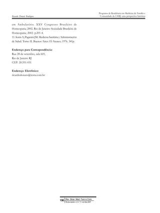 em Ambulatório. XXV Congresso Brasileiro de
Homeopatia; 2002. Rio de Janeiro: Sociedade Brasileira de
Homeopatia; 2002. p.201-4.
11.SonisA;PaganiniJM.MedicinaSanitáriayAdministración
de Salud. Tomo II. Buenos Aires: El Ateneo; 1976. 341p.
Endereço para Correspondência:
Rua 28 de setembro, sala 605,
Rio de Janeiro RJ
CEP: 20.551-031
Endereço Eletrônico:
ricardodonato@terra.com.br
Ricardo Donato Rodrigues
Programa de Residência em Medicina de Família e
Comunidade da UERJ: uma perspectiva histórica
Rev Bras Med Fam e Com
156
Rio de Janeiro, v.3, n° 11, out /dez 2007
 