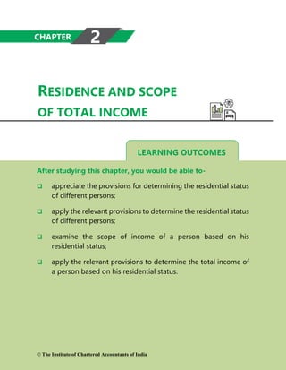 LEARNING OUTCOMES
RESIDENCE AND SCOPE
OF TOTAL INCOME
After studying this chapter, you would be able to-
 appreciate the provisions for determining the residential status
of different persons;
 apply the relevant provisions to determine the residential status
of different persons;
 examine the scope of income of a person based on his
residential status;
 apply the relevant provisions to determine the total income of
a person based on his residential status.
CHAPTER 2
© The Institute of Chartered Accountants of India
 