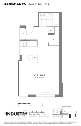 Residence 1-C                                                               Studio | 1 Bath | 597 SF




                                                                                                                                             W/D


                                                         CL




                                                                                                                                                       CL




                                                                                             DW




                                                                                           LIVING / DINING
                                                                                               17’ - 0” x 20’ - 0”




                                           0                                   5'                                  10'



                                                                                                                                                                                            A           B
                                                                             21-45 Forty-Fourth Drive                                                    K         L       M

                                                                             Long Island City, NY 11101
                                                                             718.784.0880 | theindustrylic.com                                          J      I       H   G            F       E   D       C
                                                                                                                                                                                                                         N
                                           LIFE IN MOTION                                                                                                                   44TH DRIVE


 The Unit Layout square footage and dimensions are approximate and subject to normal construction variances and tolerances. Square footages exceed the usable ﬂoor area. This ﬂoor plan is based on construction drawings.
 Minor inaccuracies between this ﬂoor plan and the actual Unit layout when built, will not excuse a Purchaser from completing the purchase of a Unit without abatement in price and without recourse against the Sponsor. Sponsor
 reserves the right to make changes in accordance with the Offering Plan. The Complete Offering Terms are available in an Offering Plan available from Sponsor. File No. CD09-0093. Equal Housing Opportunity.
 
